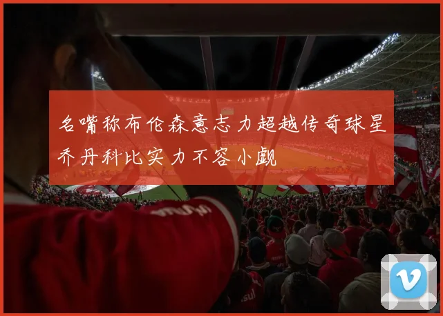 名嘴称布伦森意志力超越传奇球星乔丹科比实力不容小觑