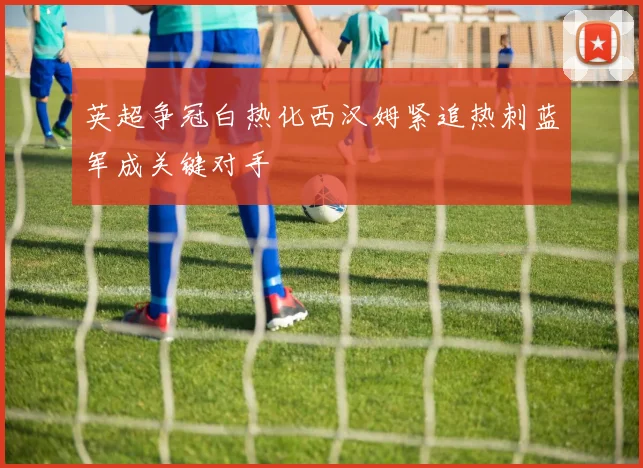 英超争冠白热化西汉姆紧追热刺蓝军成关键对手