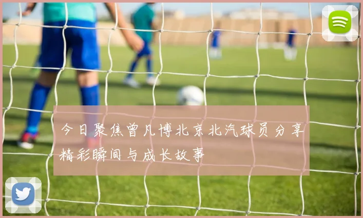 今日聚焦曾凡博北京北汽球员分享精彩瞬间与成长故事