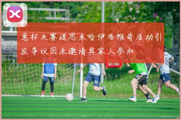 意杯决赛追思米哈伊洛维奇活动引发争议因未邀请其家人参加