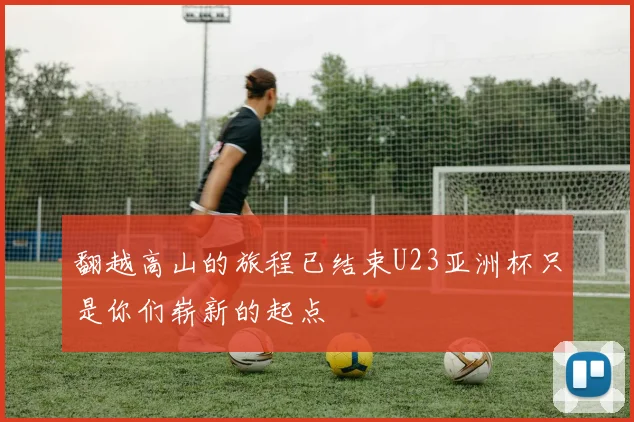 翻越高山的旅程已结束U23亚洲杯只是你们崭新的起点