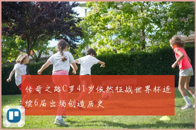 传奇之路C罗41岁依然征战世界杯连续6届出场创造历史