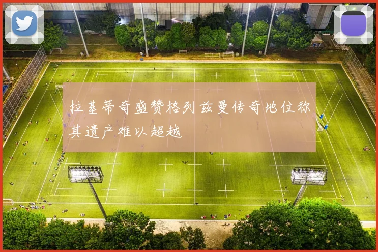拉基蒂奇盛赞格列兹曼传奇地位称其遗产难以超越
