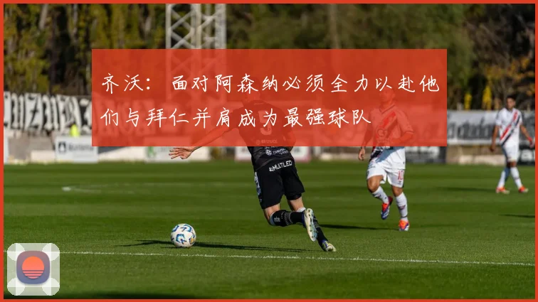 齐沃：面对阿森纳必须全力以赴他们与拜仁并肩成为最强球队