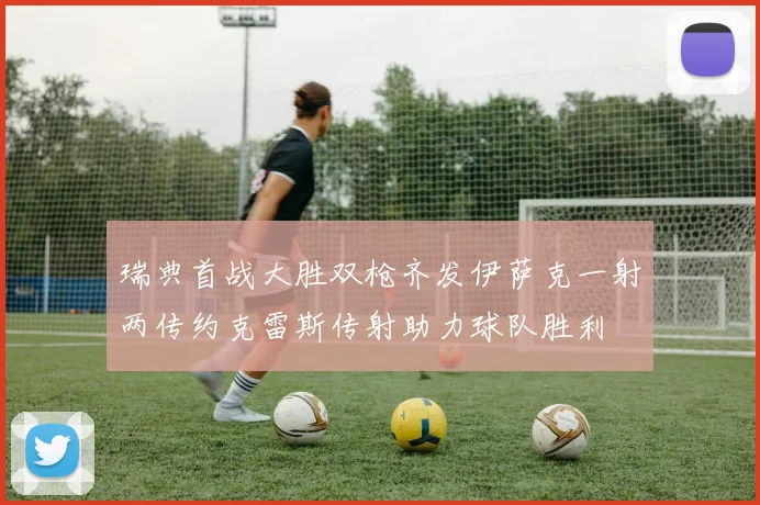 瑞典首战大胜双枪齐发伊萨克一射两传约克雷斯传射助力球队胜利