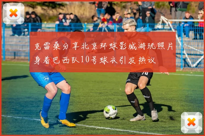 克雷桑分享北京环球影城游玩照片身着巴西队10号球衣引发热议