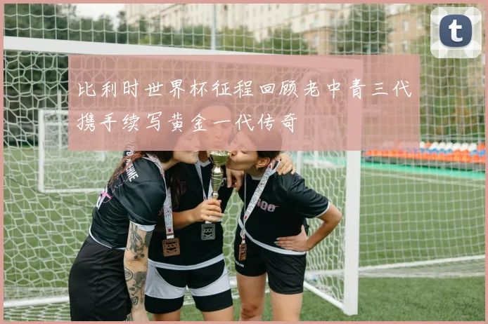 比利时世界杯征程回顾老中青三代携手续写黄金一代传奇