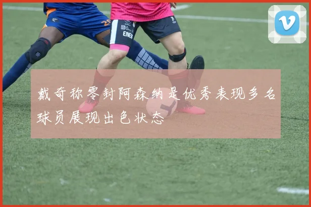 戴奇称零封阿森纳是优秀表现多名球员展现出色状态