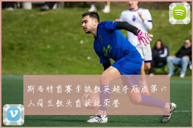 斯洛特首赛季执教英超夺冠成第六人荷兰教头首获此荣誉