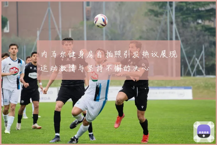 内马尔健身房自拍照引发热议展现运动激情与坚持不懈的决心