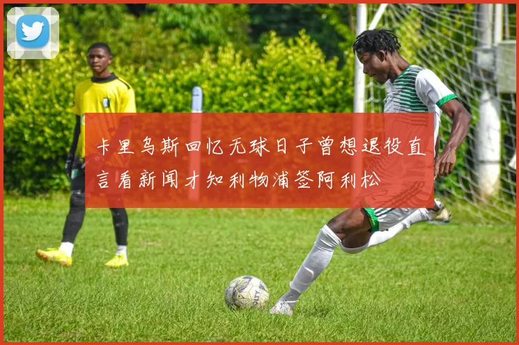 卡里乌斯回忆无球日子曾想退役直言看新闻才知利物浦签阿利松