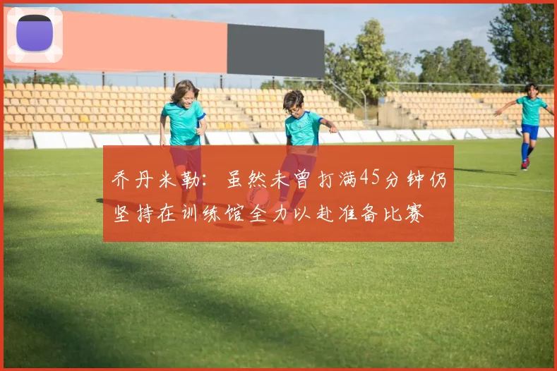 乔丹米勒：虽然未曾打满45分钟仍坚持在训练馆全力以赴准备比赛