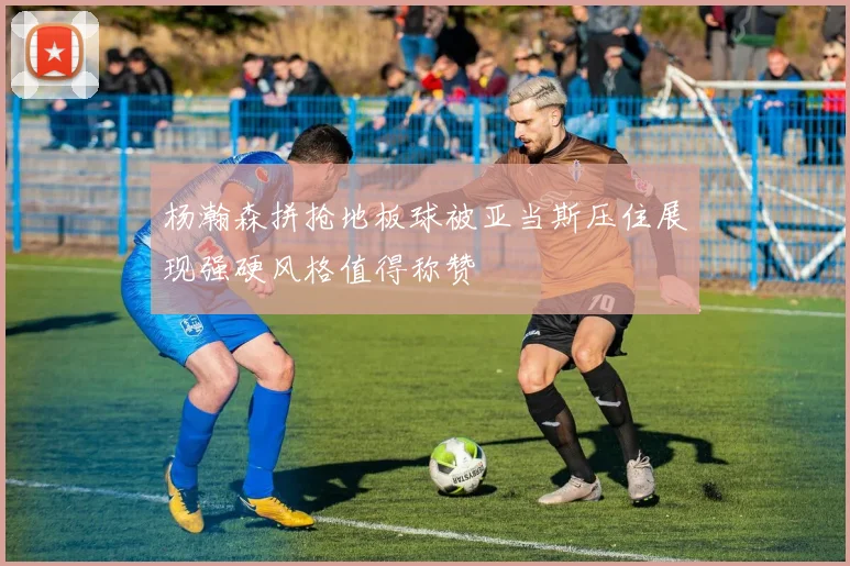 杨瀚森拼抢地板球被亚当斯压住展现强硬风格值得称赞