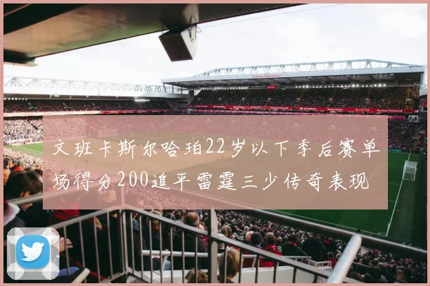 文班卡斯尔哈珀22岁以下季后赛单场得分200追平雷霆三少传奇表现