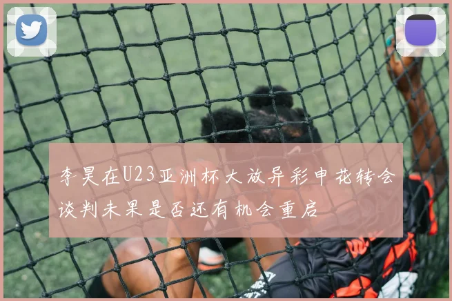 李昊在U23亚洲杯大放异彩申花转会谈判未果是否还有机会重启