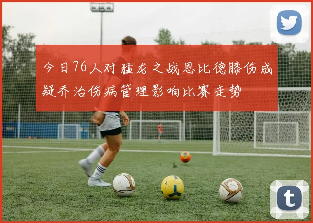 今日76人对猛龙之战恩比德膝伤成疑乔治伤病管理影响比赛走势