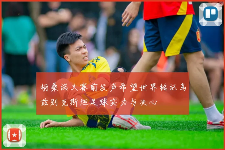 胡桑诺夫赛前发声希望世界铭记乌兹别克斯坦足球实力与决心