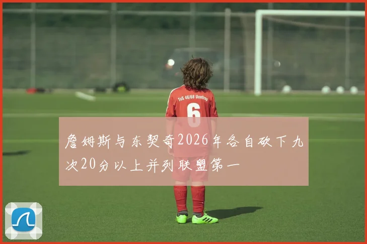 詹姆斯与东契奇2026年各自砍下九次20分以上并列联盟第一